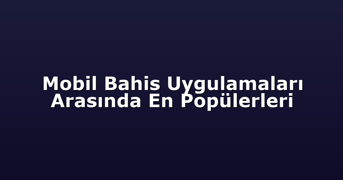 Mobil Bahis Uygulamaları Arasında En Popülerleri